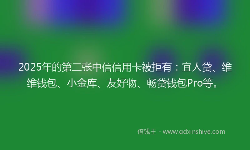 2025年的第二张中信信用卡被拒有：宜人贷、维维钱包、小金库、友好物、畅贷钱包Pro等。
