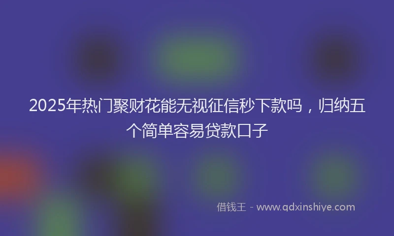 2025年热门聚财花能无视征信秒下款吗，归纳五个简单容易贷款口子