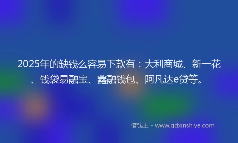 2025年的缺钱么容易下款有：大利商城、新一花、钱袋易融宝、鑫融钱包、阿凡达e贷等。