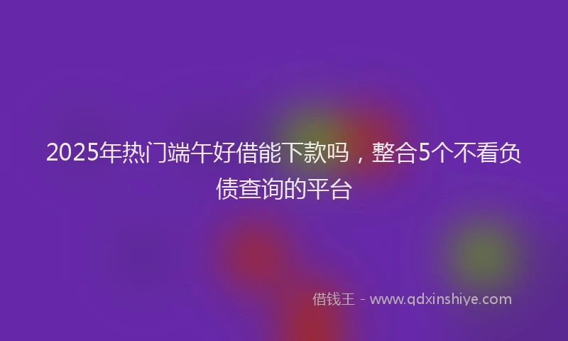 2025年热门端午好借能下款吗，整合5个不看负债查询的平台