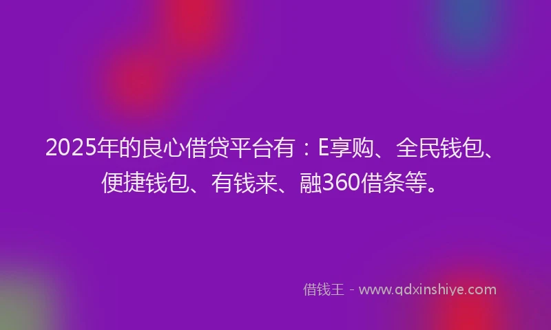 2025年的良心借贷平台有：E享购、全民钱包、便捷钱包、有钱来、融360借条等。