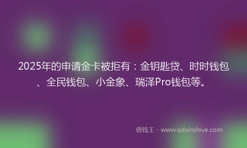 2025年的申请金卡被拒有：金钥匙贷、时时钱包、全民钱包、小金象、瑞泽Pro钱包等。