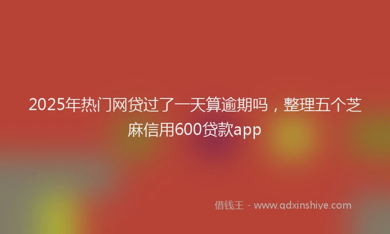 2025年热门网贷过了一天算逾期吗，整理五个芝麻信用600贷款app