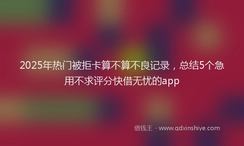 2025年热门被拒卡算不算不良记录，总结5个急用不求评分快借无忧的app
