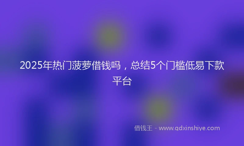 2025年热门菠萝借钱吗，总结5个门槛低易下款平台