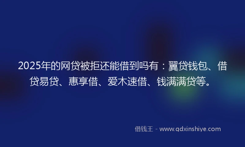2025年的网贷被拒还能借到吗有：翼贷钱包、借贷易贷、惠享借、爱木速借、钱满满贷等。