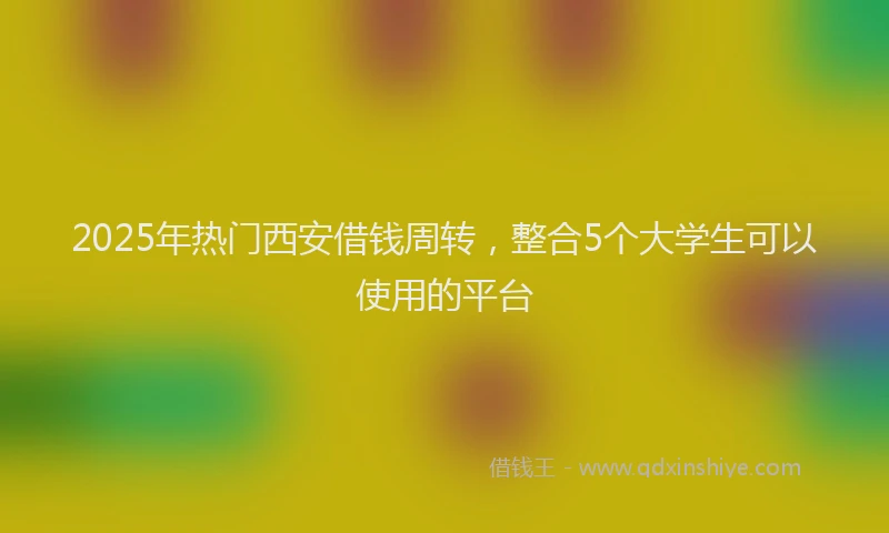2025年热门西安借钱周转，整合5个大学生可以使用的平台