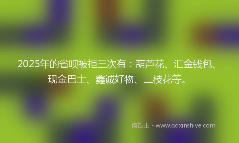 2025年的省呗被拒三次有：葫芦花、汇金钱包、现金巴士、鑫诚好物、三枝花等。