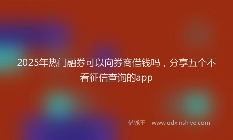 2025年热门融券可以向券商借钱吗，分享五个不看征信查询的app