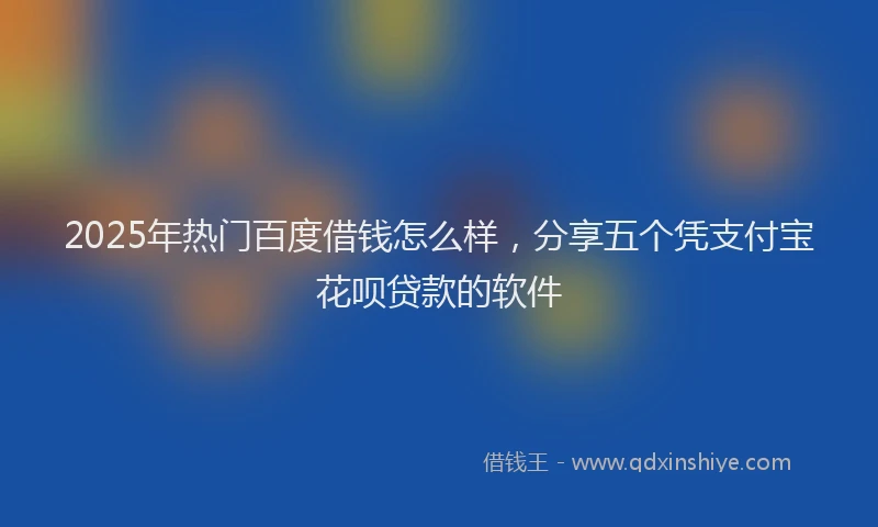 2025年热门百度借钱怎么样，分享五个凭支付宝花呗贷款的软件