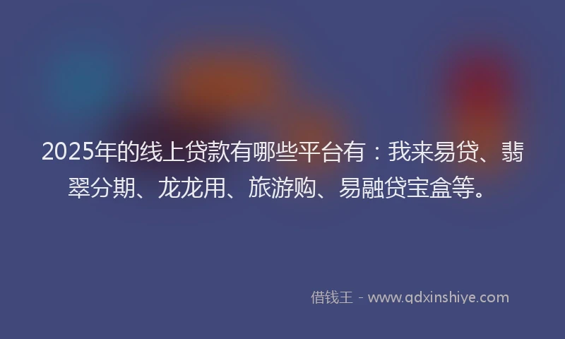 2025年的线上贷款有哪些平台有：我来易贷、翡翠分期、龙龙用、旅游购、易融贷宝盒等。