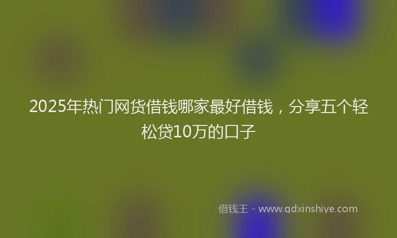 2025年热门网货借钱哪家最好借钱，分享五个轻松贷10万的口子