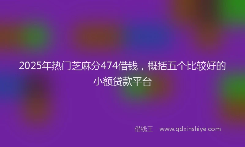 2025年热门芝麻分474借钱，概括五个比较好的小额贷款平台