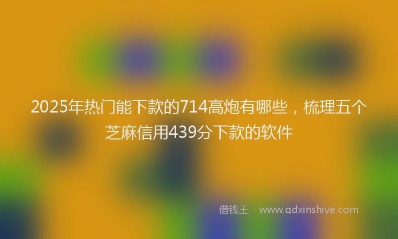 2025年热门能下款的714高炮有哪些，梳理五个芝麻信用439分下款的软件