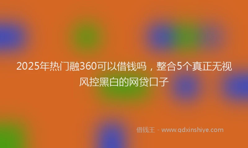 2025年热门融360可以借钱吗，整合5个真正无视风控黑白的网贷口子