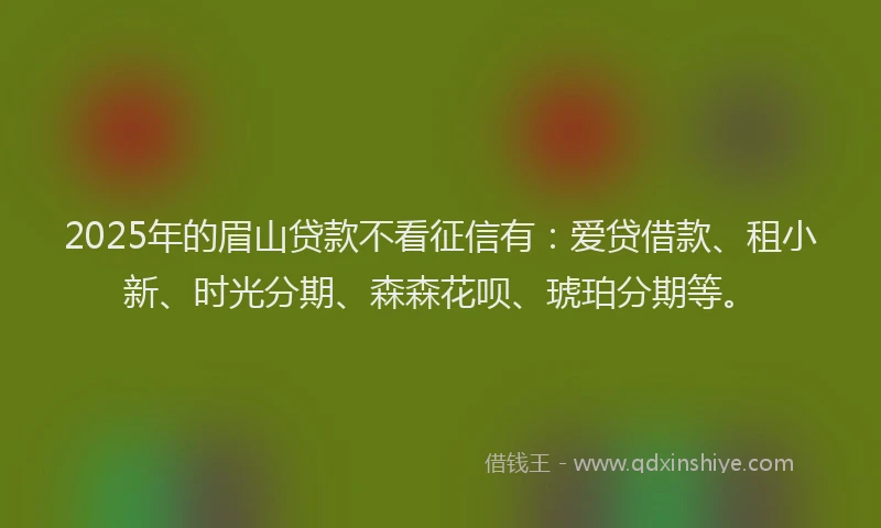 2025年的眉山贷款不看征信有：爱贷借款、租小新、时光分期、森森花呗、琥珀分期等。