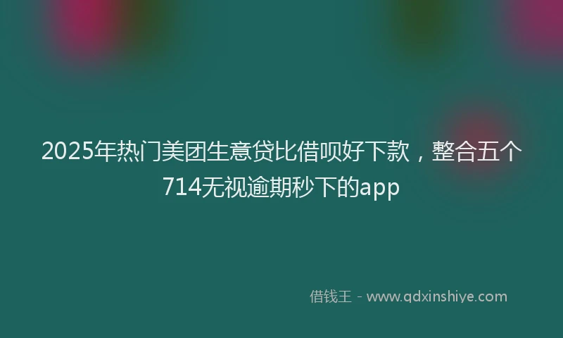 2025年热门美团生意贷比借呗好下款，整合五个714无视逾期秒下的app
