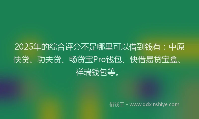 2025年的综合评分不足哪里可以借到钱有：中原快贷、功夫贷、畅贷宝Pro钱包、快借易贷宝盒、祥瑞钱包等。