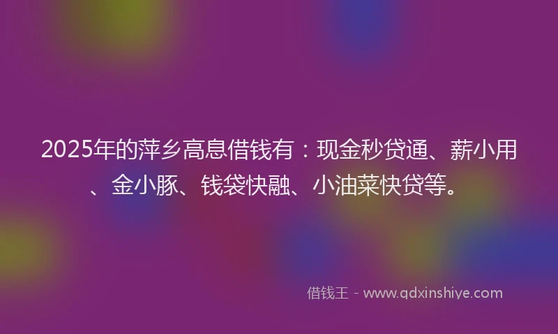 2025年的萍乡高息借钱有：现金秒贷通、薪小用、金小豚、钱袋快融、小油菜快贷等。