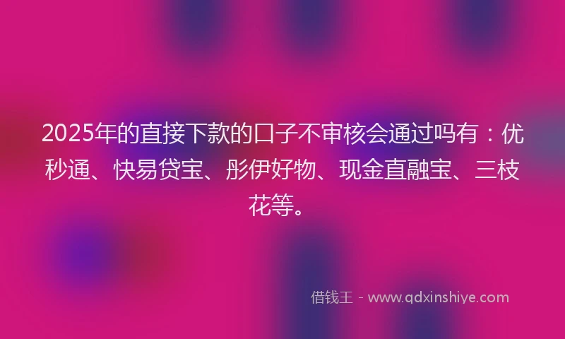 2025年的直接下款的口子不审核会通过吗有：优秒通、快易贷宝、彤伊好物、现金直融宝、三枝花等。