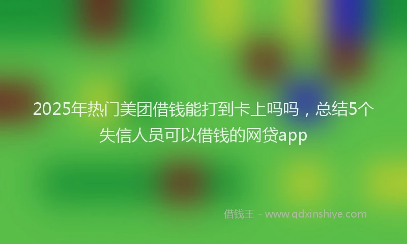 2025年热门美团借钱能打到卡上吗吗，总结5个失信人员可以借钱的网贷app