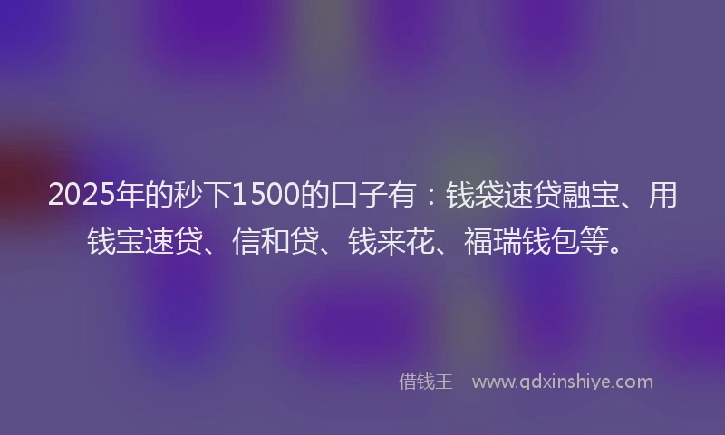 2025年的秒下1500的口子有：钱袋速贷融宝、用钱宝速贷、信和贷、钱来花、福瑞钱包等。