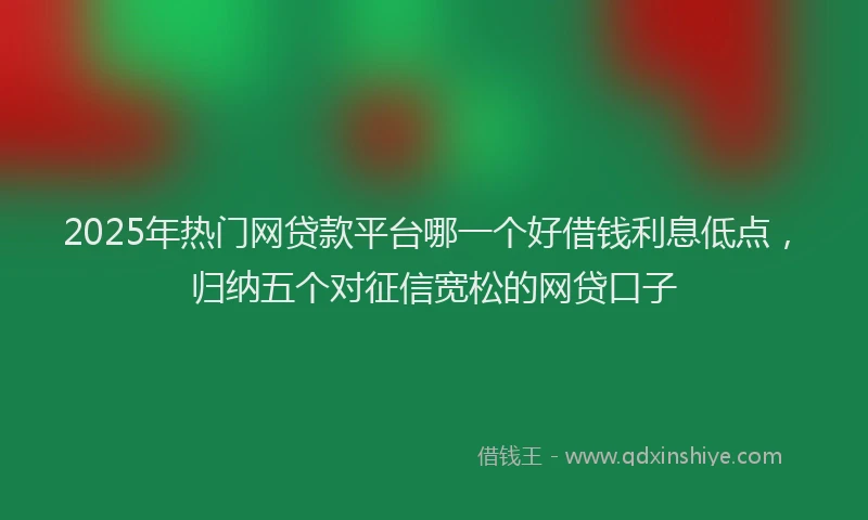 2025年热门网贷款平台哪一个好借钱利息低点，归纳五个对征信宽松的网贷口子