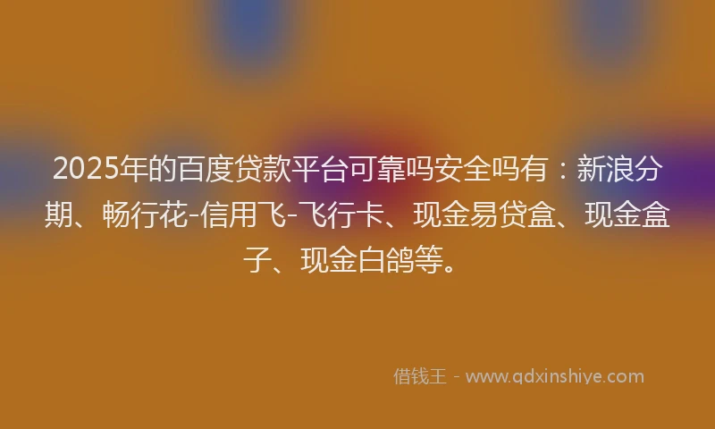 2025年的百度贷款平台可靠吗安全吗有：新浪分期、畅行花-信用飞-飞行卡、现金易贷盒、现金盒子、现金白鸽等。