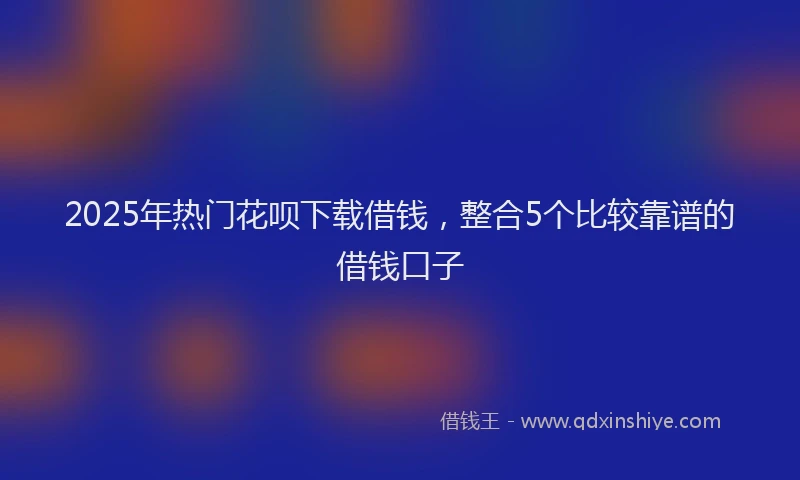 2025年热门花呗下载借钱，整合5个比较靠谱的借钱口子