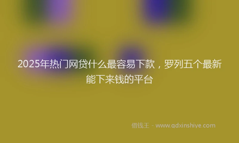 2025年热门网贷什么最容易下款，罗列五个最新能下来钱的平台