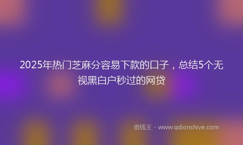 2025年热门芝麻分容易下款的口子，总结5个无视黑白户秒过的网贷