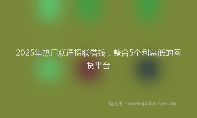 2025年热门联通招联借钱，整合5个利息低的网贷平台