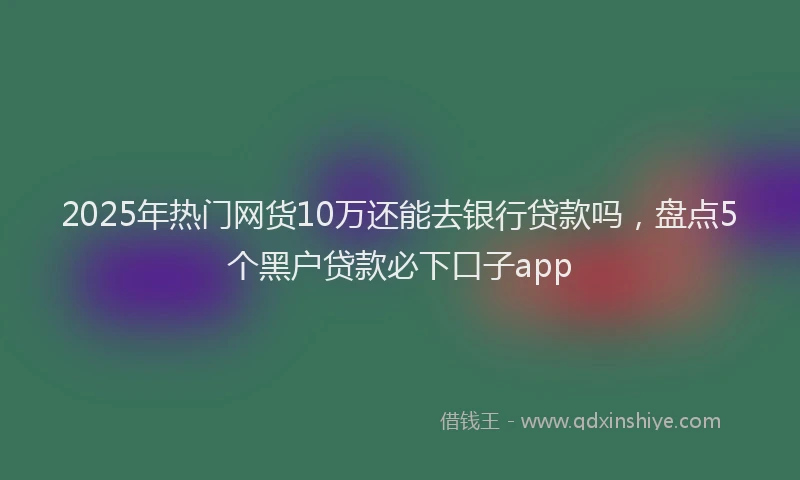 2025年热门网货10万还能去银行贷款吗，盘点5个黑户贷款必下口子app