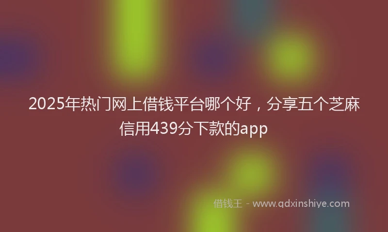 2025年热门网上借钱平台哪个好，分享五个芝麻信用439分下款的app