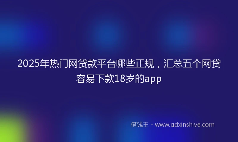 2025年热门网贷款平台哪些正规，汇总五个网贷容易下款18岁的app
