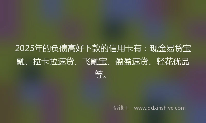2025年的负债高好下款的信用卡有：现金易贷宝融、拉卡拉速贷、飞融宝、盈盈速贷、轻花优品等。