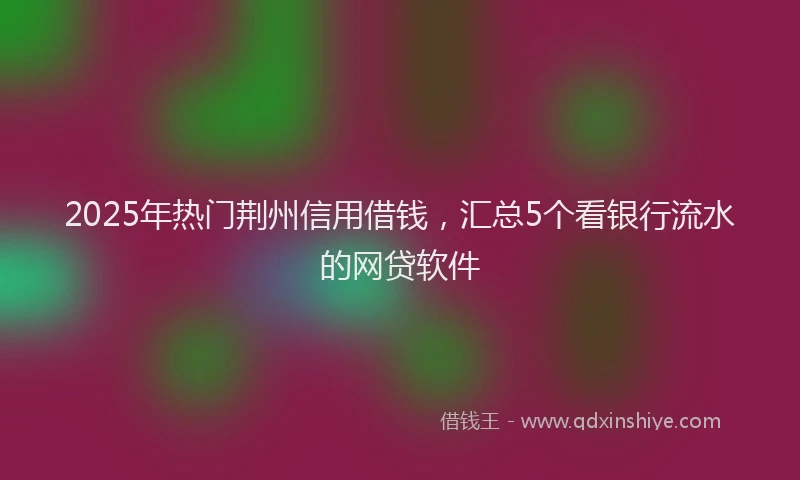 2025年热门荆州信用借钱，汇总5个看银行流水的网贷软件