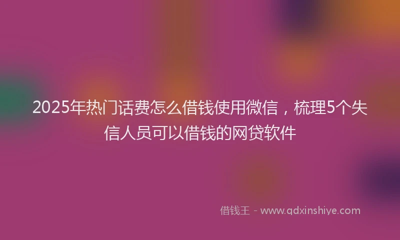 2025年热门话费怎么借钱使用微信，梳理5个失信人员可以借钱的网贷软件