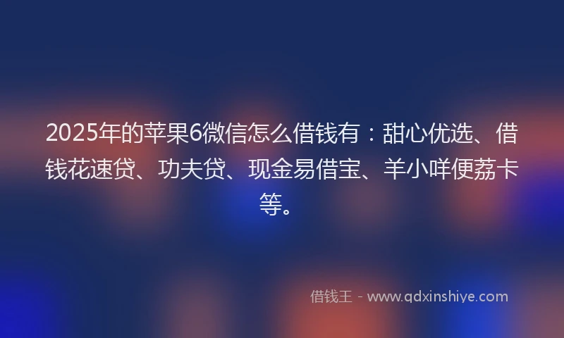 2025年的苹果6微信怎么借钱有：甜心优选、借钱花速贷、功夫贷、现金易借宝、羊小咩便荔卡等。
