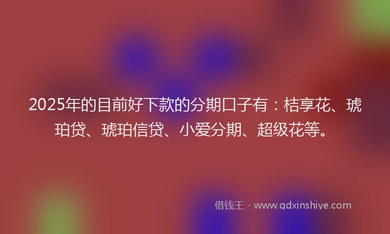 2025年的目前好下款的分期口子有：桔享花、琥珀贷、琥珀信贷、小爱分期、超级花等。