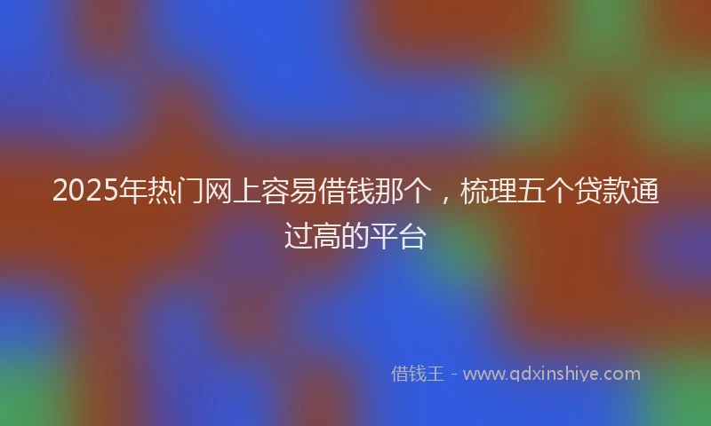 2025年热门网上容易借钱那个，梳理五个贷款通过高的平台
