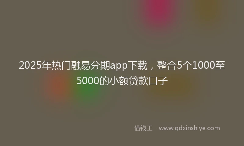 2025年热门融易分期app下载，整合5个1000至5000的小额贷款口子