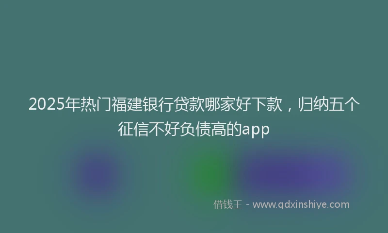 2025年热门福建银行贷款哪家好下款，归纳五个征信不好负债高的app