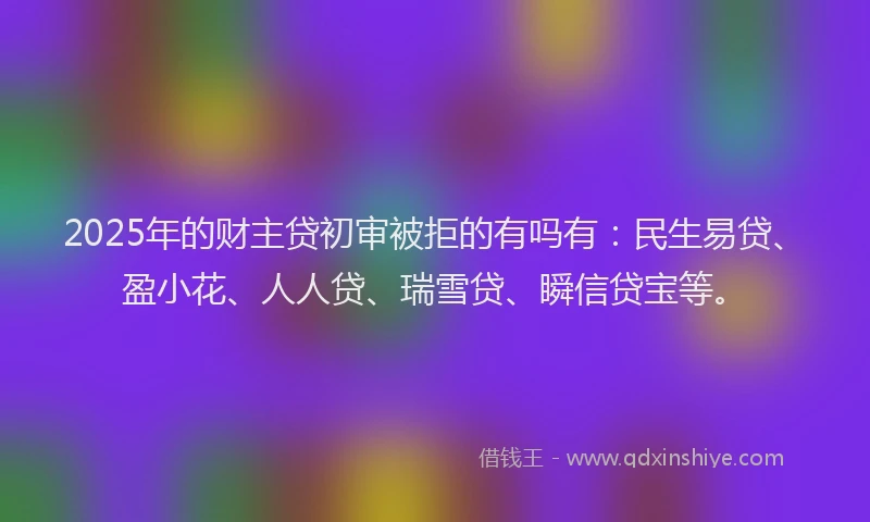 2025年的财主贷初审被拒的有吗有：民生易贷、盈小花、人人贷、瑞雪贷、瞬信贷宝等。