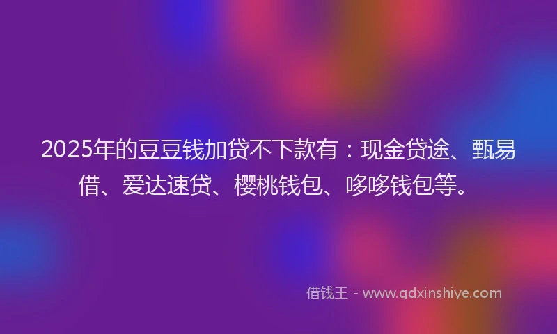 2025年的豆豆钱加贷不下款有：现金贷途、甄易借、爱达速贷、樱桃钱包、哆哆钱包等。