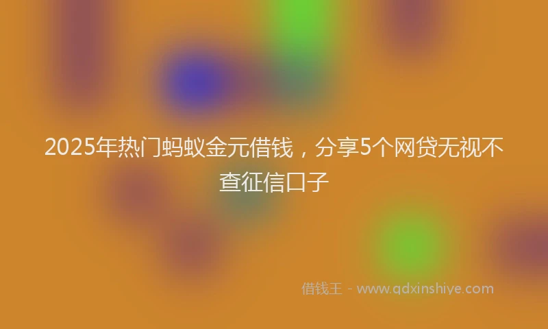 2025年热门蚂蚁金元借钱，分享5个网贷无视不查征信口子