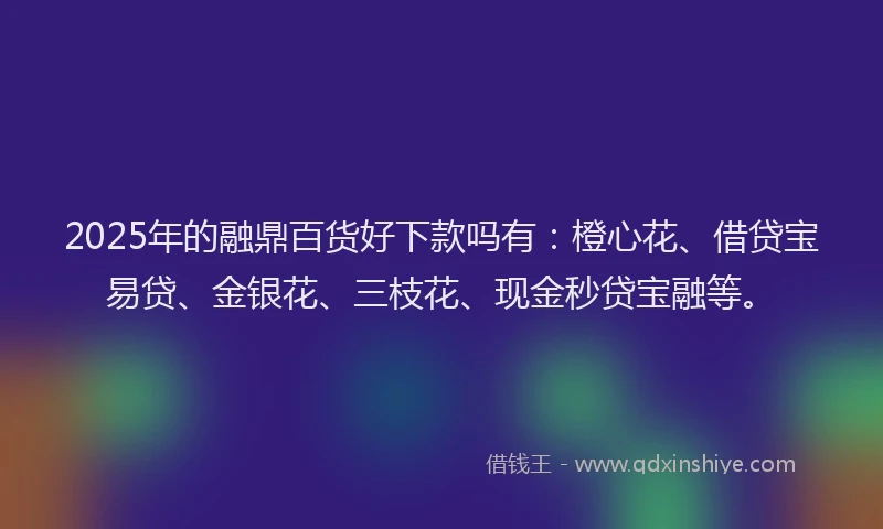 2025年的融鼎百货好下款吗有：橙心花、借贷宝易贷、金银花、三枝花、现金秒贷宝融等。