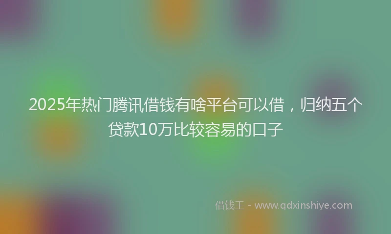2025年热门腾讯借钱有啥平台可以借，归纳五个贷款10万比较容易的口子