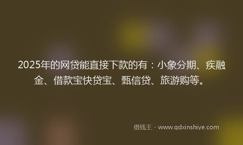 2025年的网贷能直接下款的有：小象分期、疾融金、借款宝快贷宝、甄信贷、旅游购等。