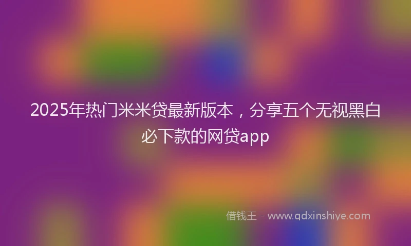 2025年热门米米贷最新版本，分享五个无视黑白必下款的网贷app